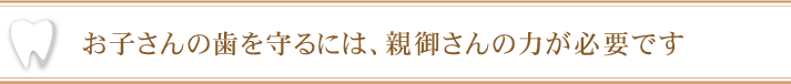 お子さんの歯を守るには、親御さんの力が必要です