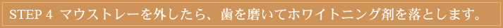 STEP 4　マウストレーを外したら、歯を磨いてホワイトニング剤を落とします。