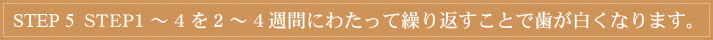 STEP 5　 STEP1～4を2～4週間にわたって繰り返すことで歯が白くなります。