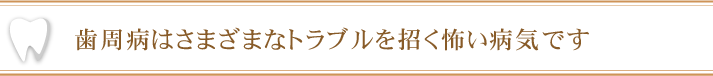 歯周病はさまざまなトラブルを招く怖い病気です