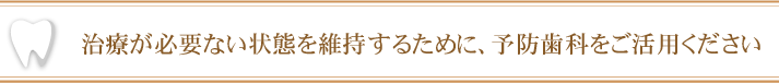 治療が必要ない状態を維持するために、予防歯科をご活用ください